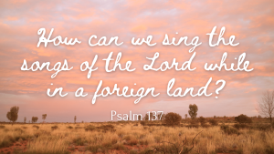 Psalm 137 How can we sing the songs of the Lord while in a foreign land?